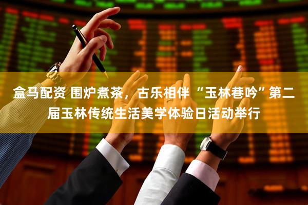 盒马配资 围炉煮茶，古乐相伴 “玉林巷吟”第二届玉林传统生活美学体验日活动举行