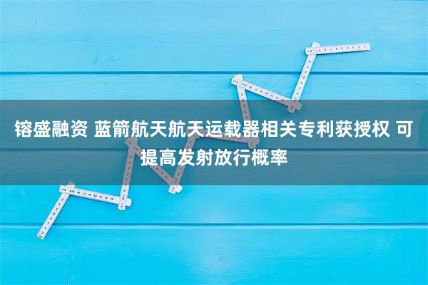 镕盛融资 蓝箭航天航天运载器相关专利获授权 可提高发射放行概率