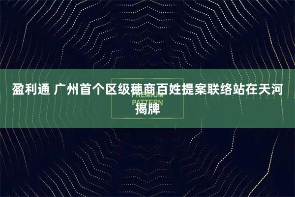 盈利通 广州首个区级穗商百姓提案联络站在天河揭牌