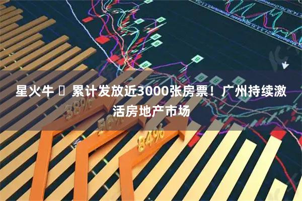 星火牛 ​累计发放近3000张房票！广州持续激活房地产市场