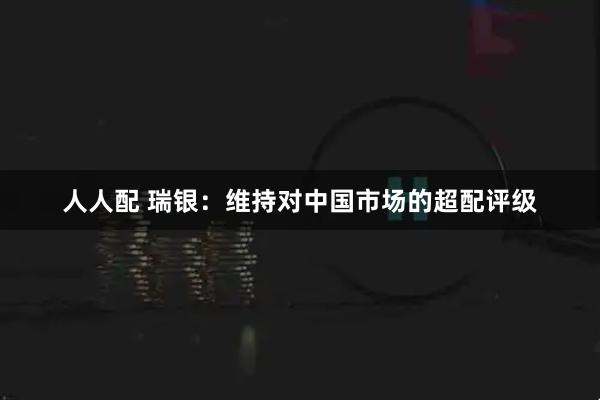 人人配 瑞银：维持对中国市场的超配评级