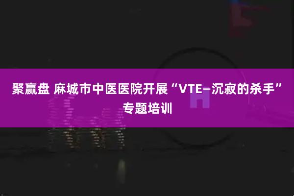 聚赢盘 麻城市中医医院开展“VTE—沉寂的杀手”专题培训